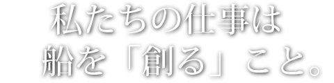 私たちの仕事は船を「創る」こと。